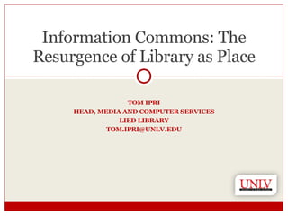 TOM IPRI HEAD, MEDIA AND COMPUTER SERVICES LIED LIBRARY [email_address] Information Commons: The Resurgence of Library as Place 