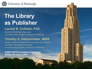 The Library
as Publisher
Timothy S. Deliyannides, MSIS
Director, Office of Scholarly Communication and Publishing
and Head, Information Technology
University Library System, University of Pittsburgh
NASIG 2013 Pre-Conference Workshop
Buffalo, NY, June 5, 2013
Lauren B. Collister, PhD
Electronic Publications Associate
University Library System, University of Pittsburgh
 