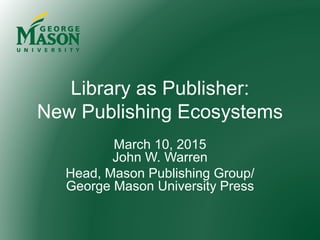 Library as Publisher:
New Publishing Ecosystems
March 10, 2015
John W. Warren
Head, Mason Publishing Group/
George Mason University Press
 