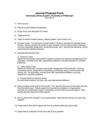 Journal Proposal Form
University Library System, University of Pittsburgh
2011-08-16
1) Title of journal
2) Frequency and schedule of publication
3) Scope, focus, and description of content
4) Target audience
5) Types of content included (essays, research papers, book reviews, etc.)
6) Scholarly review. For each type of content listed in 5) above, describe the intended review
process. Address whether the content is peer reviewed, and if so what process is followed
to ensure impartiality (single blind, double blind review, etc.). Describe the standards, criteria
and process for selecting reviewers.
7) Proposed editorial personnel
a) Editor(s) in chief
Identify the individual(s) responsible for academic content and executive management of the
publication, including name, title, organizational affiliation, and past experience in scholarly
publishing.
b) Other editors, if any
Identify the individual(s) involved in day-to-day management of the publication, including
conducting reviews, assignment of copyediting, proofreading, layout, communication with
authors, etc. For each editor, provide name, title, organizational affiliation, and past
experience in scholarly publishing.
c) Editorial Board (or Advisory Board)
For each Board member, list name, title, and organizational affiliation.
8) Does a funding source exist for this journal? If so, describe the source of the funds and state
how they will be used. Include support from sponsoring institutions or organizations
revenues from subscriptions sales or advertising, and any other sources of support. What
specific activities does the funding support?
9) Are any author fees charged? If so, provide details. What specific activities do author fees
support?
10) Target date for first call for papers with ULS as publisher (Web site go-live date)
11) Target date for publication of first issue with ULS as publisher
 