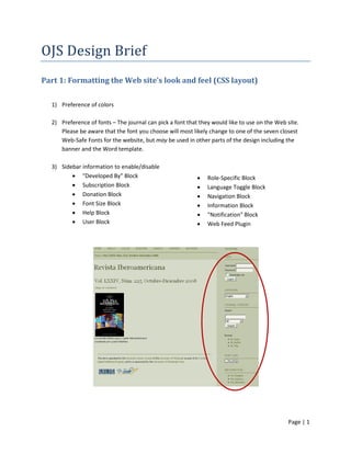 Page | 1
OJS Design Brief
Part 1: Formatting the Web site’s look and feel (CSS layout)
1) Preference of colors
2) Preference of fonts – The journal can pick a font that they would like to use on the Web site.
Please be aware that the font you choose will most likely change to one of the seven closest
Web-Safe Fonts for the website, but may be used in other parts of the design including the
banner and the Word template.
3) Sidebar information to enable/disable
• "Developed By" Block
• Subscription Block
• Donation Block
• Font Size Block
• Help Block
• User Block
• Role-Specific Block
• Language Toggle Block
• Navigation Block
• Information Block
• "Notification" Block
• Web Feed Plugin
 