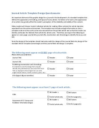 Journal Article Template Design Questionnaire
An important element of the graphic design for a journal is the development of a standard template that
defines the appearance, formatting, and layout of every article. For better or for worse, the appearance
of an article may greatly affect the reader’s perception of the reliability and validity of the content.
Many readers will choose to print individual articles for reading. When printed, the article becomes
separated from the online environment. The template must include enough information so that a
complete citation to the work can be reconstructed from the printed article and so that the reader can
identify and locate the Web site from which the article came. Therefore, we require the following to
appear on every page: journal title, journal URL, enumeration and chronology to identify the issue, and
DOI.
Since the design of the template should harmonize with the design of the journal Web site, design of the
standard Article Template cannot begin until the journal Web site design is complete.
The following must appear on EVERY page of each article.
Please select your preference.
Journal Title  Header  Footer
Journal URL  Header  Footer
Publishing enumeration and chronology
Enumeration and chronology that uniquely
identify the published issue and match the Issue
Title as displayed online {might not use vol #;
might include season, month, sections, parts, etc.}
 Header  Footer
DOI (Digital Object Identifier)  Header  Footer
The following must appear on at least 1 page of each article.

ISSN
 All Header s
 End of article only
 All Footers
 On first page only
Statement of CC license and
Publisher Information/logos
 All Header s
 End of article only
 All Footers
 On first page only
 