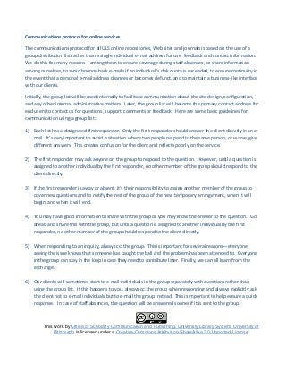 Communications protocol for online services
The communications protocol for all ULS online repositories, Web sites and journals is based on the use of a
group distribution list rather than a single individual e-mail address for user feedback and contact information.
We do this for many reasons – among them to ensure coverage during staff absences, to share information
among ourselves, to avoid bounce-back e-mails if an individual’s disk quota is exceeded, to ensure continuity in
the event that a personal e-mail address changes or becomes defunct, and to maintain a business-like interface
with our clients.
Initially, the group list will be used internally to facilitate communication about the site design, configuration,
and any other internal administrative matters. Later, the group list will become the primary contact address for
end users to contact us for questions, support, comments or feedback. Here are some basic guidelines for
communication using a group list:
1) Each list has a designated first responder. Only the first responder should answer the client directly in an e-
mail. It’s very important to avoid a situation where two people respond to the same person, or worse, give
different answers. This creates confusion for the client and reflects poorly on the service.
2) The first responder may ask anyone on the group to respond to the question. However, until a question is
assigned to another individual by the first responder, no other member of the group should respond to the
client directly.
3) If the first responder is away or absent, it’s their responsibility to assign another member of the group to
cover new questions and to notify the rest of the group of the new temporary arrangement, when it will
begin, and when it will end.
4) You may have good information to share with the group or you may know the answer to the question. Go
ahead and share this with the group, but until a question is assigned to another individual by the first
responder, no other member of the group should respond to the client directly.
5) When responding to an inquiry, always cc: the group. This is important for several reasons—everyone
seeing the issue knows that someone has caught the ball and the problem has been attended to. Everyone
in the group can stay in the loop in case they need to contribute later. Finally, we can all learn from the
exchange.
6) Our clients will sometimes start to e-mail individuals in the group separately with questions rather than
using the group list. If this happens to you, always cc: the group when responding and always explicitly ask
the client not to e-mail individuals but to e-mail the group instead. This is important to help ensure a quick
response. In case of staff absences, the question will be answered sooner if it is sent to the group.
This work by Office of Scholarly Communication and Publishing, University Library System, University of
Pittsburgh is licensed under a Creative Commons Attribution-ShareAlike 3.0 Unported License.
 