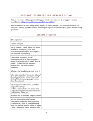 INFORMATION NEEDED F OR JOURNAL HOSTING

Be sure you have a public page describing your policies and what you do to support e-journal
publishing (e.g. http://www.lib.uiowa.edu/dls/ejournal.html)

This form should be filled out by library staff to the extent possible. The form then serves as the
basis for a meeting about the journal, providing library staff an opportunity to gather the remaining
questions.


                                      GENERAL SITE SETUP

Title of Journal

Journal acronym

Set up contact – names, email, and phone
number of individual(s) who have
primary responsibility for working with
libraries staff during set up

Description of journal. A brief
description will go on the front page. A
longer description will go under “Aims &
scope”. Explain how the proposed
journal fills a gap in the existing
literature.

What are the broad topic areas it covers?

Who is the publisher? University of Iowa?
Department/Center within University?
Society? Are there design requirements
from Department?

What do you want the site to look like?
Do you have a logo?
Is there a color scheme you would like?
Do you have a general feel you would like
(very simple, formal, etc.)
Mockups will be provided for your review

What is editorial address/contact
information for journal if users want to
reach you? We need an email address at
least, but mailing address, phone or fax to
contact the journal staff is also desirable.


                                                  1
 
