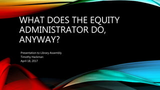 WHAT DOES THE EQUITY
ADMINISTRATOR DO,
ANYWAY?
Presentation to Library Assembly
Timothy Hackman
April 18, 2017
 