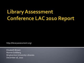 Library Assessment Conference LAC 2010 Report http://libraryassessment.org/ Elizabeth Brown Ronnie Goldberg Binghamton University Libraries December 16, 2010 