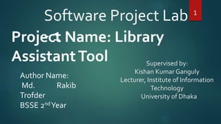 Supervised by:
Kishan Kumar Ganguly
Lecturer, Institute of Information
Technology
University of Dhaka
Project Name: Library
AssistantTool
1
Software Project Lab
- 1
Author Name:
Md. Rakib
Trofder
BSSE 2ndYear
 