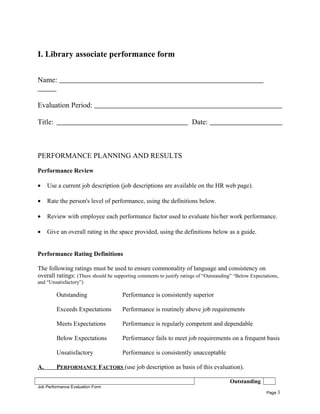 I. Library associate performance form
Name:
Evaluation Period:
Title: Date:
PERFORMANCE PLANNING AND RESULTS
Performance Review
• Use a current job description (job descriptions are available on the HR web page).
• Rate the person's level of performance, using the definitions below.
• Review with employee each performance factor used to evaluate his/her work performance.
• Give an overall rating in the space provided, using the definitions below as a guide.
Performance Rating Definitions
The following ratings must be used to ensure commonality of language and consistency on
overall ratings: (There should be supporting comments to justify ratings of “Outstanding” “Below Expectations,
and “Unsatisfactory”)
Outstanding Performance is consistently superior
Exceeds Expectations Performance is routinely above job requirements
Meets Expectations Performance is regularly competent and dependable
Below Expectations Performance fails to meet job requirements on a frequent basis
Unsatisfactory Performance is consistently unacceptable
A. PERFORMANCE FACTORS (use job description as basis of this evaluation).
Outstanding
Job Performance Evaluation Form
Page 3
 