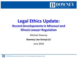 © 2016 Downey Law Group LLC. For educaƟonal purposes only.
Legal	
  Ethics	
  Update:
Recent	
  Developments	
  in	
  Missouri	
  and
Illinois	
  Lawyer	
  Regulation
Michael	
  Downey
Downey	
  Law	
  Group	
  LLC
June	
  2016
 