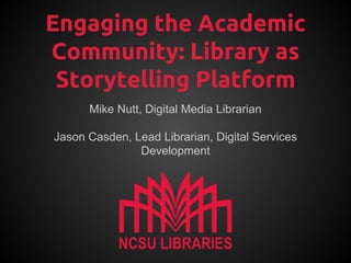 Engaging the Academic
Community: Library as
Storytelling Platform
Mike Nutt, Digital Media Librarian
Jason Casden, Lead Librarian, Digital Services
Development

 