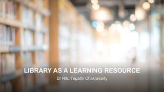 LIBRARY AS A LEARNING RESOURCE
Dr Ritu Tripathi Chakravarty
 