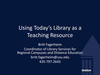 Using Today’s Library as a Teaching Resource Britt Fagerheim Coordinator of Library Services for Regional Campuses and Distance Education  britt.fagerheim@usu.edu  435-797-2643 