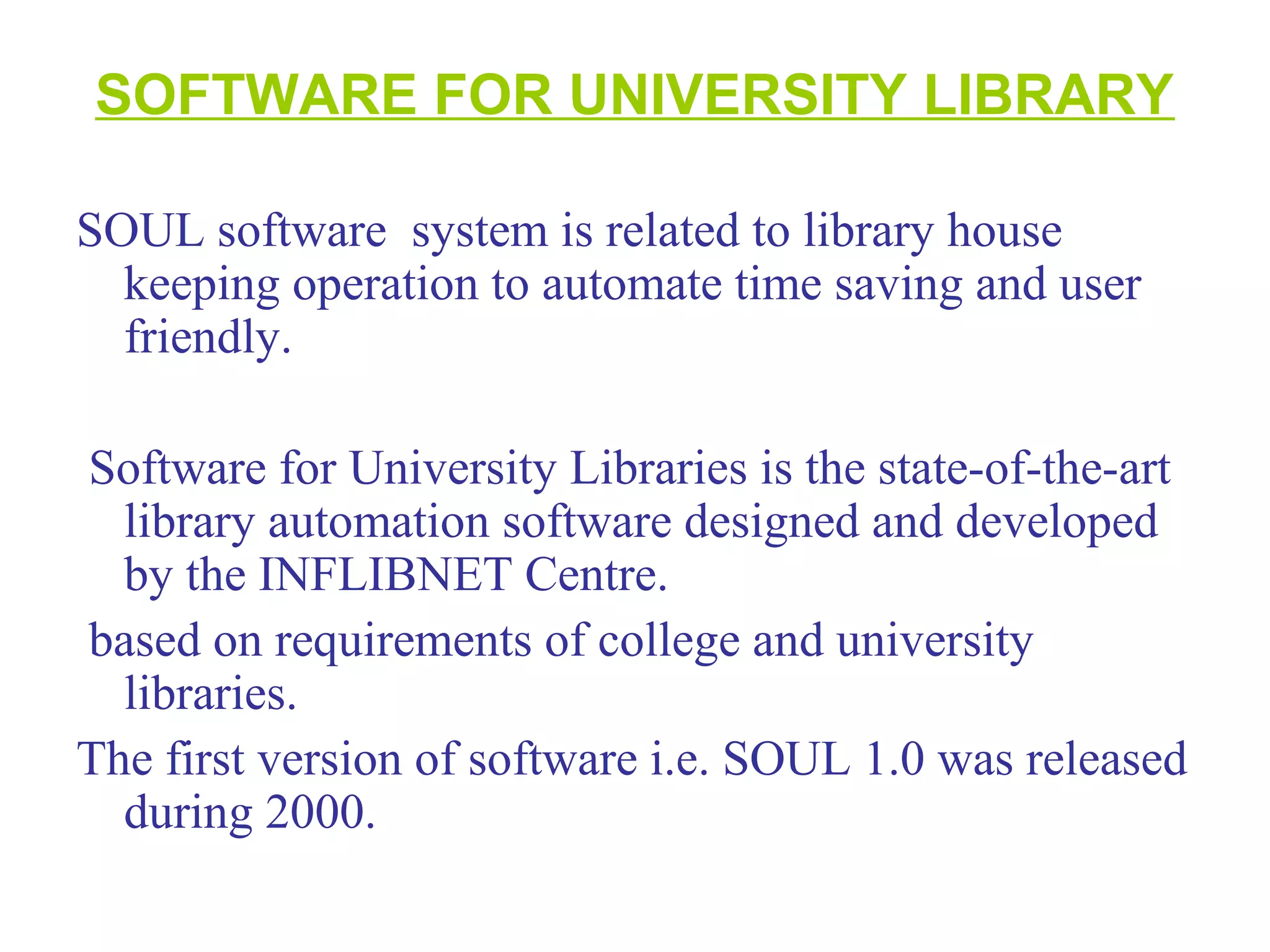 SOFTWARE FOR UNIVERSITY LIBRARY
SOUL software system is related to library house
keeping operation to automate time saving and user
friendly.
Software for University Libraries is the state-of-the-art
library automation software designed and developed
by the INFLIBNET Centre.
based on requirements of college and university
libraries.
The first version of software i.e. SOUL 1.0 was released
during 2000.
 
