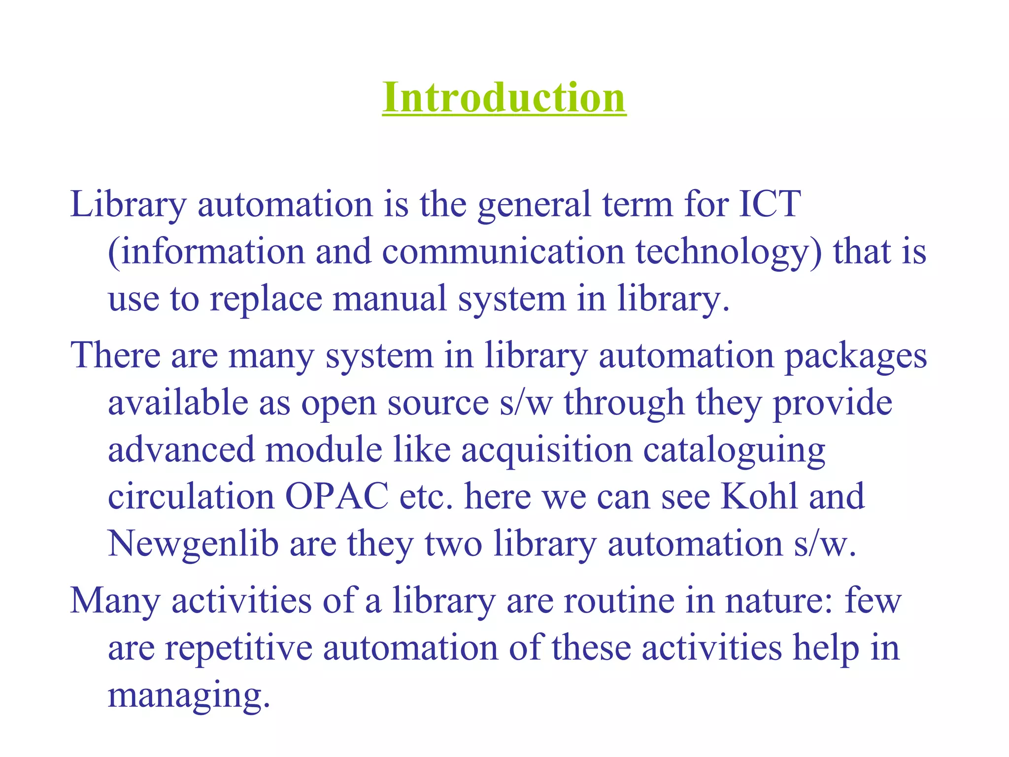 Introduction
Library automation is the general term for ICT
(information and communication technology) that is
use to replace manual system in library.
There are many system in library automation packages
available as open source s/w through they provide
advanced module like acquisition cataloguing
circulation OPAC etc. here we can see Kohl and
Newgenlib are they two library automation s/w.
Many activities of a library are routine in nature: few
are repetitive automation of these activities help in
managing.
 