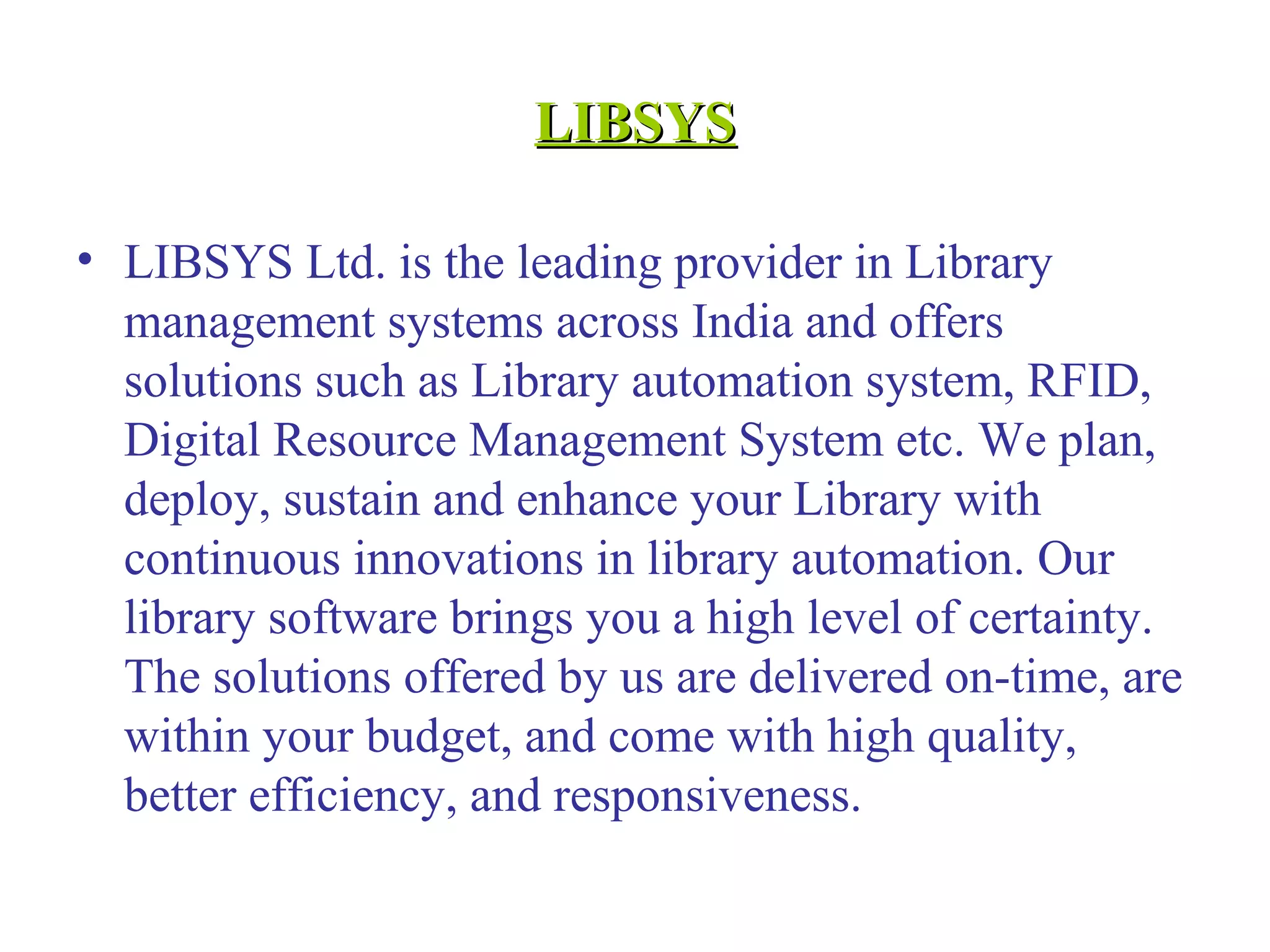 LIBSYSLIBSYS
• LIBSYS Ltd. is the leading provider in Library
management systems across India and offers
solutions such as Library automation system, RFID,
Digital Resource Management System etc. We plan,
deploy, sustain and enhance your Library with
continuous innovations in library automation. Our
library software brings you a high level of certainty.
The solutions offered by us are delivered on-time, are
within your budget, and come with high quality,
better efficiency, and responsiveness.
 