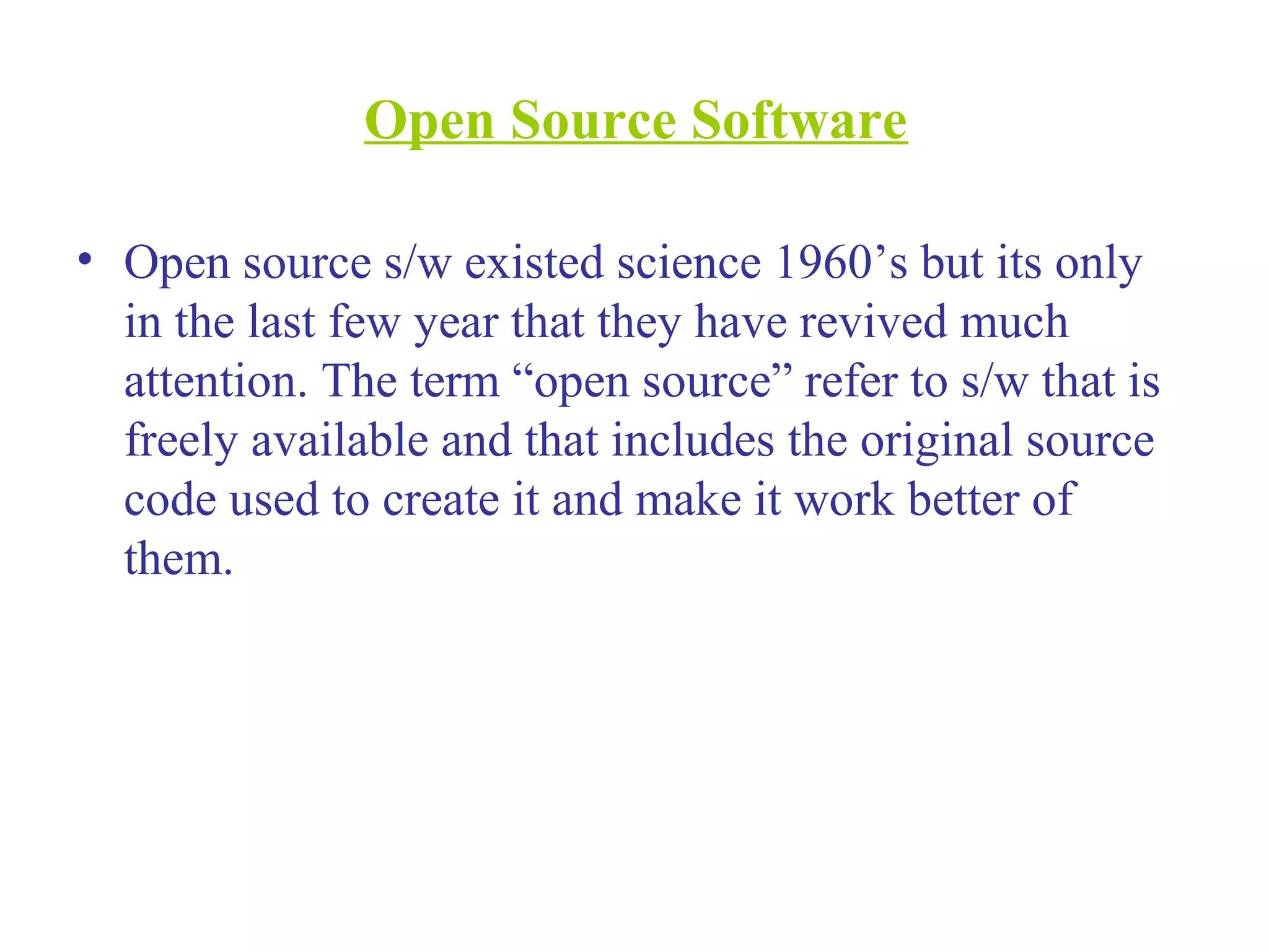 Open Source Software
• Open source s/w existed science 1960’s but its only
in the last few year that they have revived much
attention. The term “open source” refer to s/w that is
freely available and that includes the original source
code used to create it and make it work better of
them.
 