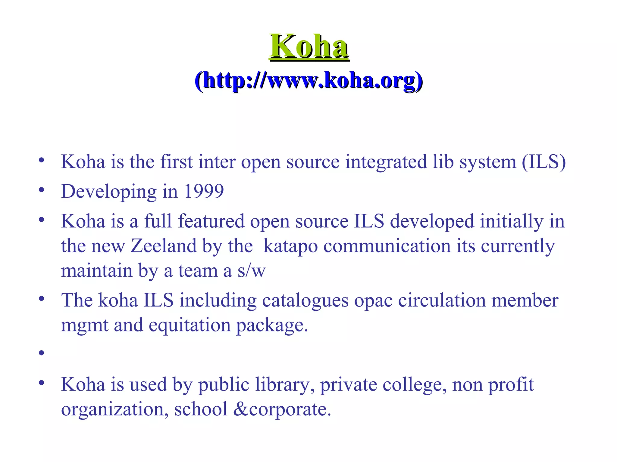 KohaKoha
(http://www.koha.org)(http://www.koha.org)
• Koha is the first inter open source integrated lib system (ILS)
• Developing in 1999
• Koha is a full featured open source ILS developed initially in
the new Zeeland by the katapo communication its currently
maintain by a team a s/w
• The koha ILS including catalogues opac circulation member
mgmt and equitation package.
•
• Koha is used by public library, private college, non profit
organization, school &corporate.
 