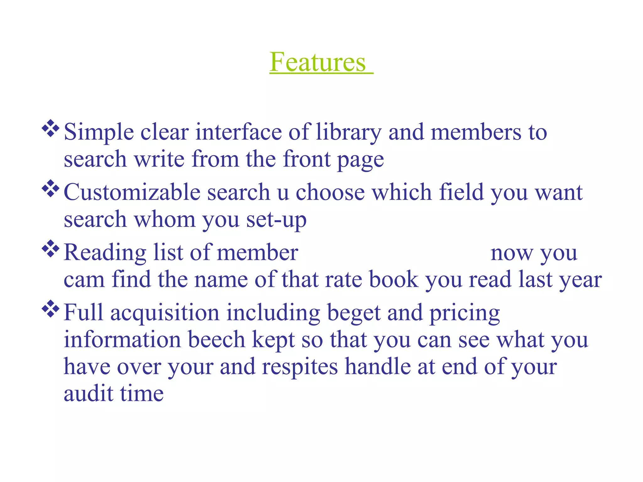 Features
Simple clear interface of library and members to
search write from the front page
Customizable search u choose which field you want
search whom you set-up
Reading list of member now you
cam find the name of that rate book you read last year
Full acquisition including beget and pricing
information beech kept so that you can see what you
have over your and respites handle at end of your
audit time
 