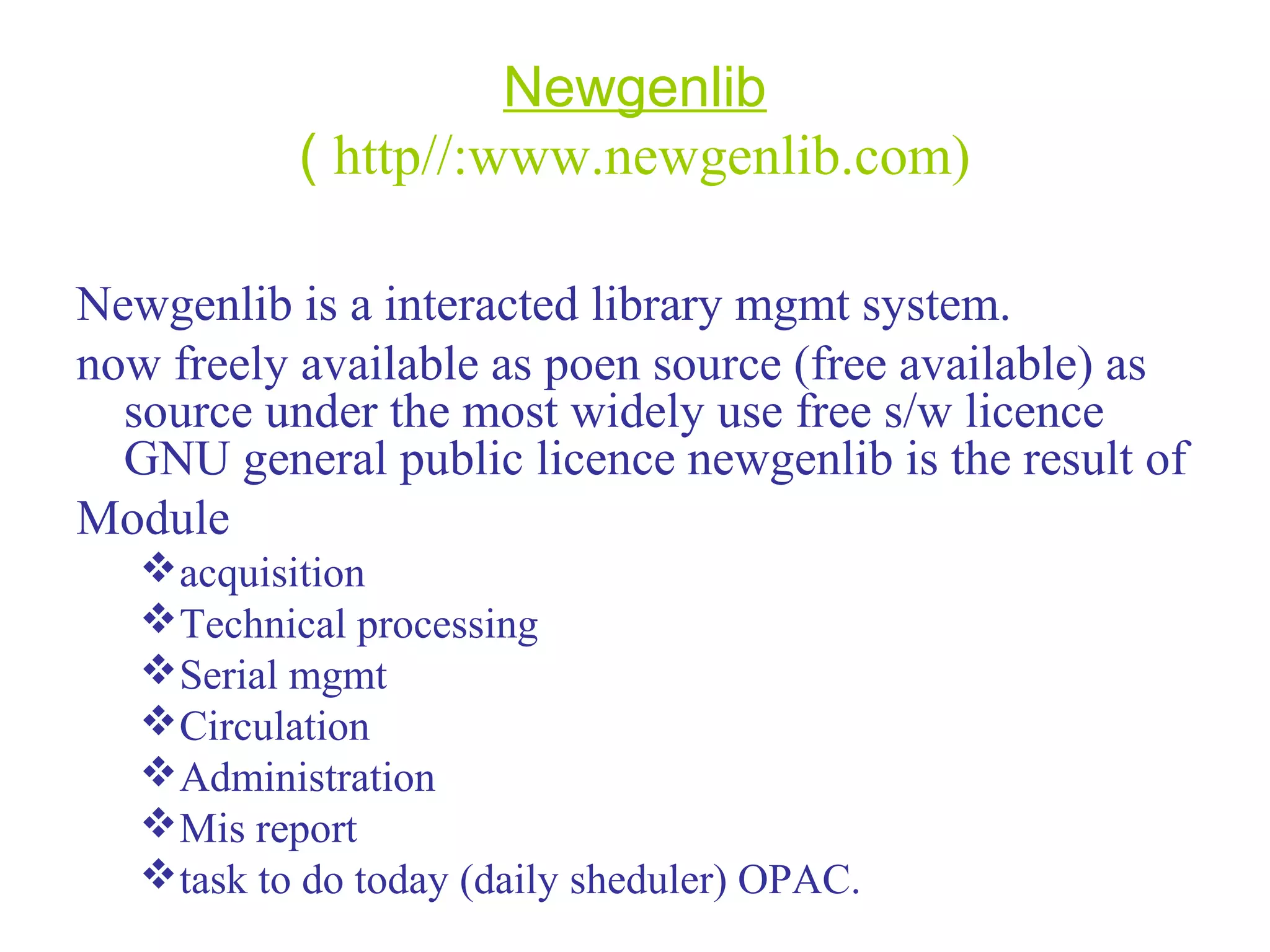 Newgenlib
( http//:www.newgenlib.com)
Newgenlib is a interacted library mgmt system.
now freely available as poen source (free available) as
source under the most widely use free s/w licence
GNU general public licence newgenlib is the result of
Module
acquisition
Technical processing
Serial mgmt
Circulation
Administration
Mis report
task to do today (daily sheduler) OPAC.
 