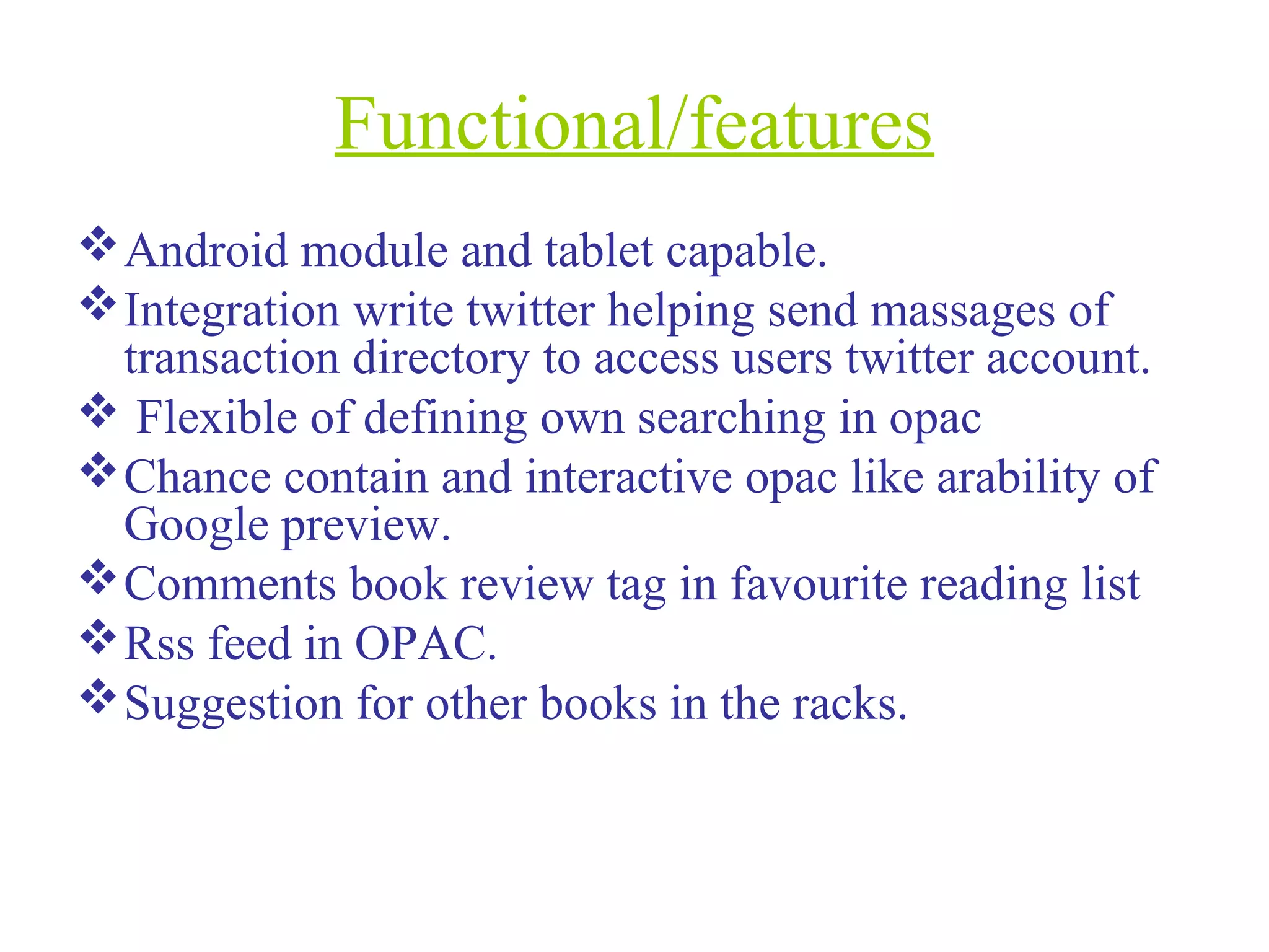 Functional/features
Android module and tablet capable.
Integration write twitter helping send massages of
transaction directory to access users twitter account.
 Flexible of defining own searching in opac
Chance contain and interactive opac like arability of
Google preview.
Comments book review tag in favourite reading list
Rss feed in OPAC.
Suggestion for other books in the racks.
 