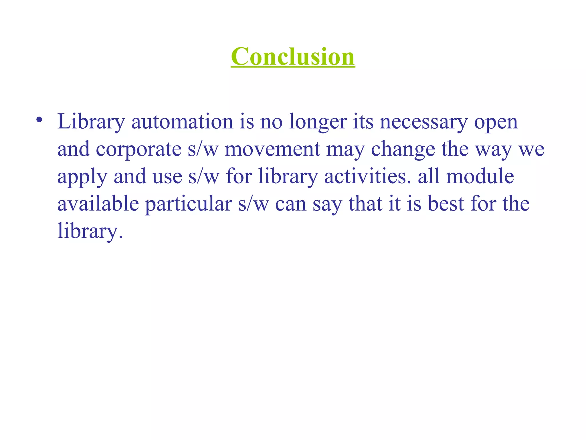 Conclusion
• Library automation is no longer its necessary open
and corporate s/w movement may change the way we
apply and use s/w for library activities. all module
available particular s/w can say that it is best for the
library.
 