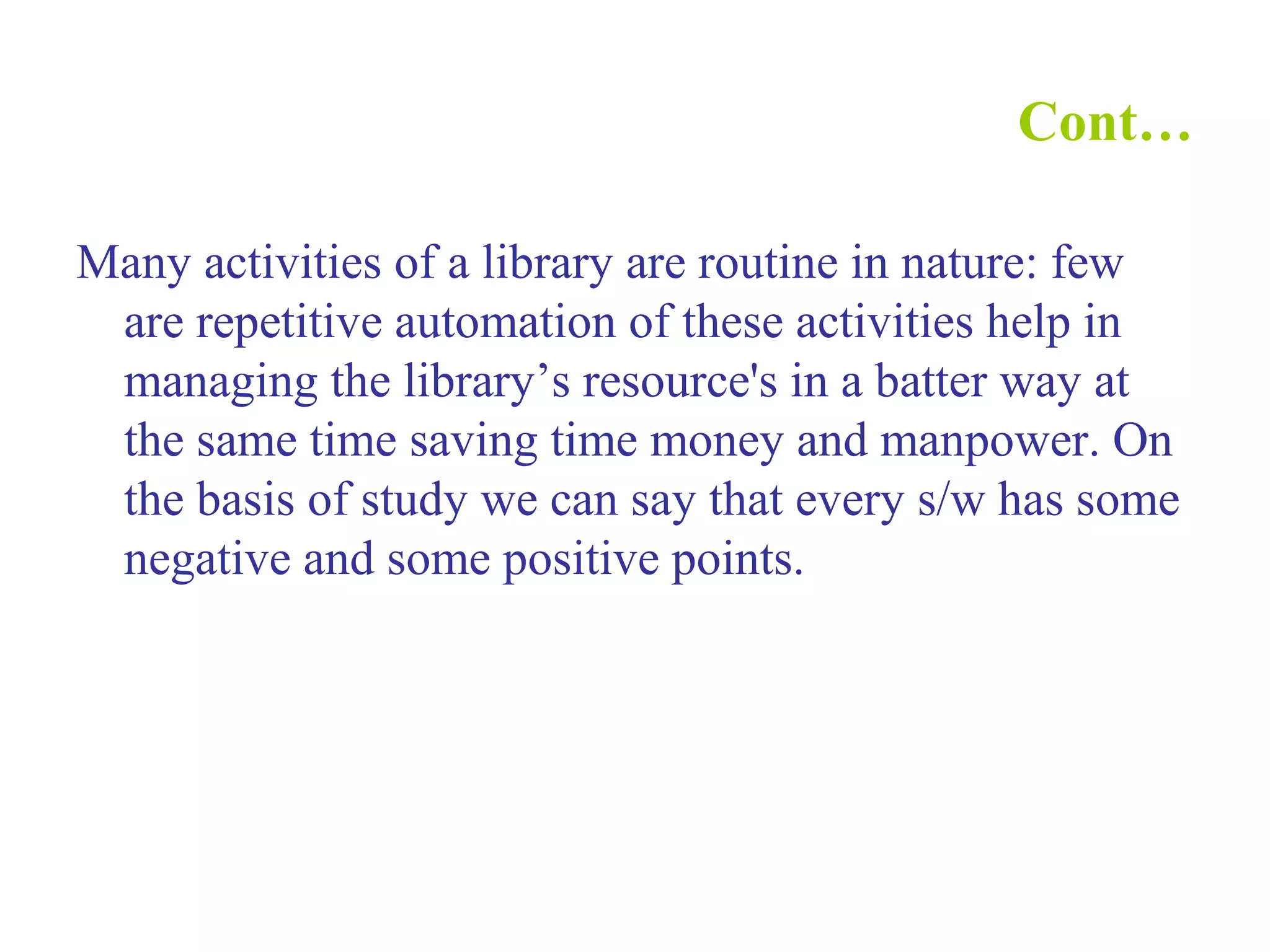 Cont…
Many activities of a library are routine in nature: few
are repetitive automation of these activities help in
managing the library’s resource's in a batter way at
the same time saving time money and manpower. On
the basis of study we can say that every s/w has some
negative and some positive points.
 