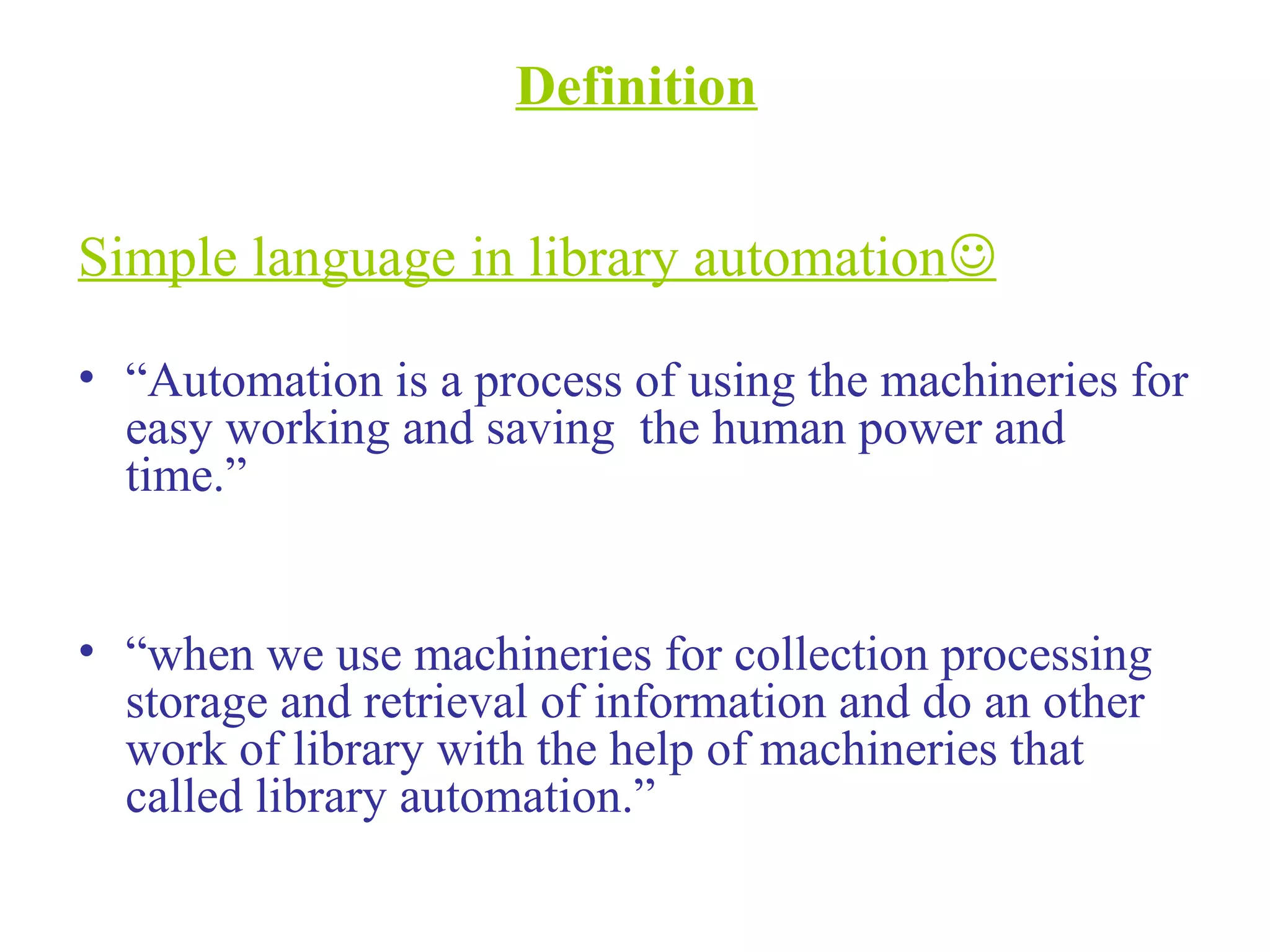 Definition
Simple language in library automation
• “Automation is a process of using the machineries for
easy working and saving the human power and
time.”
• “when we use machineries for collection processing
storage and retrieval of information and do an other
work of library with the help of machineries that
called library automation.”
 