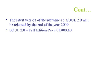 Cont…
• The latest version of the software i.e. SOUL 2.0 will
be released by the end of the year 2009.
• SOUL 2.0 – Full Edition Price 80,000.00
 