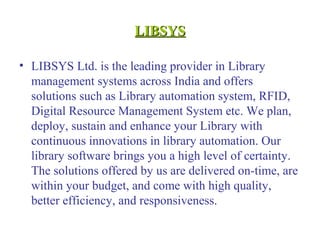LIBSYSLIBSYS
• LIBSYS Ltd. is the leading provider in Library
management systems across India and offers
solutions such as Library automation system, RFID,
Digital Resource Management System etc. We plan,
deploy, sustain and enhance your Library with
continuous innovations in library automation. Our
library software brings you a high level of certainty.
The solutions offered by us are delivered on-time, are
within your budget, and come with high quality,
better efficiency, and responsiveness.
 