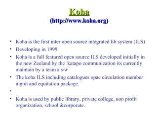KohaKoha
(http://www.koha.org)(http://www.koha.org)
• Koha is the first inter open source integrated lib system (ILS)
• Developing in 1999
• Koha is a full featured open source ILS developed initially in
the new Zeeland by the katapo communication its currently
maintain by a team a s/w
• The koha ILS including catalogues opac circulation member
mgmt and equitation package.
•
• Koha is used by public library, private college, non profit
organization, school &corporate.
 