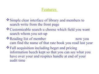 Features
Simple clear interface of library and members to
search write from the front page
Customizable search u choose which field you want
search whom you set-up
Reading list of member now you
cam find the name of that rate book you read last year
Full acquisition including beget and pricing
information beech kept so that you can see what you
have over your and respites handle at end of your
audit time
 