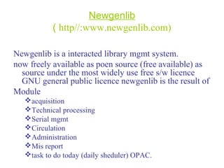 Newgenlib
( http//:www.newgenlib.com)
Newgenlib is a interacted library mgmt system.
now freely available as poen source (free available) as
source under the most widely use free s/w licence
GNU general public licence newgenlib is the result of
Module
acquisition
Technical processing
Serial mgmt
Circulation
Administration
Mis report
task to do today (daily sheduler) OPAC.
 