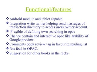Functional/features
Android module and tablet capable.
Integration write twitter helping send massages of
transaction directory to access users twitter account.
 Flexible of defining own searching in opac
Chance contain and interactive opac like arability of
Google preview.
Comments book review tag in favourite reading list
Rss feed in OPAC.
Suggestion for other books in the racks.
 