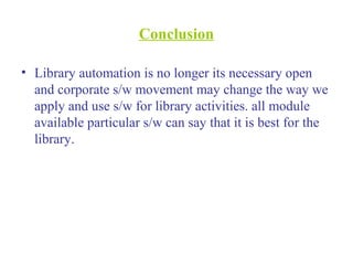 Conclusion
• Library automation is no longer its necessary open
and corporate s/w movement may change the way we
apply and use s/w for library activities. all module
available particular s/w can say that it is best for the
library.
 