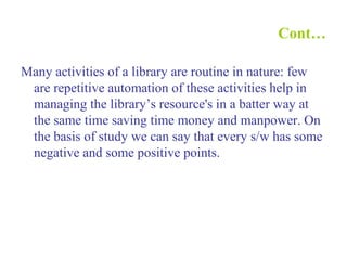 Cont…
Many activities of a library are routine in nature: few
are repetitive automation of these activities help in
managing the library’s resource's in a batter way at
the same time saving time money and manpower. On
the basis of study we can say that every s/w has some
negative and some positive points.
 