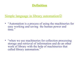 Definition
Simple language in library automation
• “Automation is a process of using the machineries for
easy working and saving the human power and
time.”
• “when we use machineries for collection processing
storage and retrieval of information and do an other
work of library with the help of machineries that
called library automation.”
 