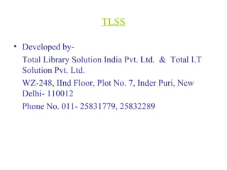 TLSS
• Developed by-
Total Library Solution India Pvt. Ltd. & Total I.T
Solution Pvt. Ltd.
WZ-248, IInd Floor, Plot No. 7, Inder Puri, New
Delhi- 110012
Phone No. 011- 25831779, 25832289
 