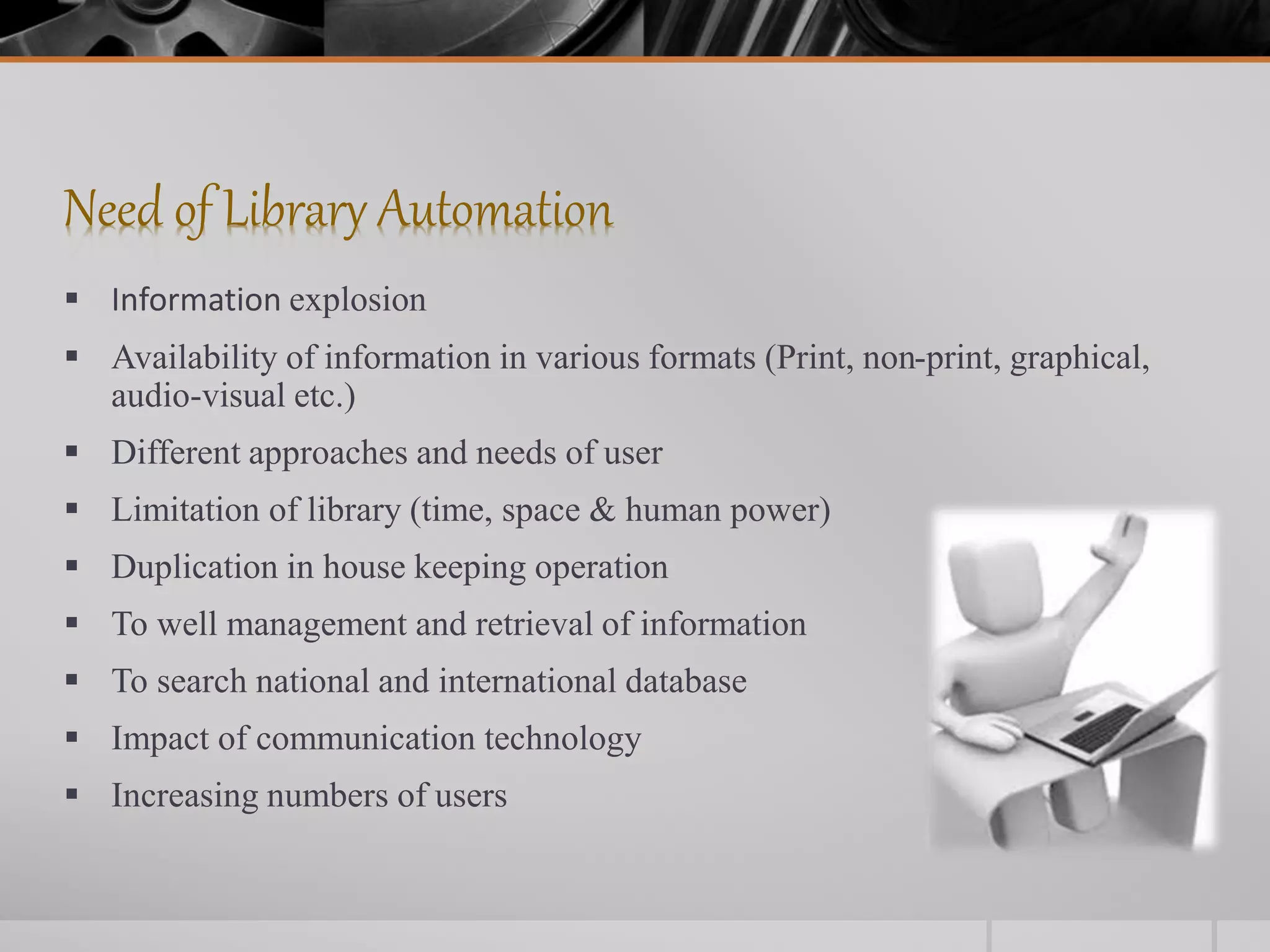 Need of Library Automation
 Information explosion
 Availability of information in various formats (Print, non-print, graphical,
audio-visual etc.)
 Different approaches and needs of user
 Limitation of library (time, space & human power)
 Duplication in house keeping operation
 To well management and retrieval of information
 To search national and international database
 Impact of communication technology
 Increasing numbers of users
 