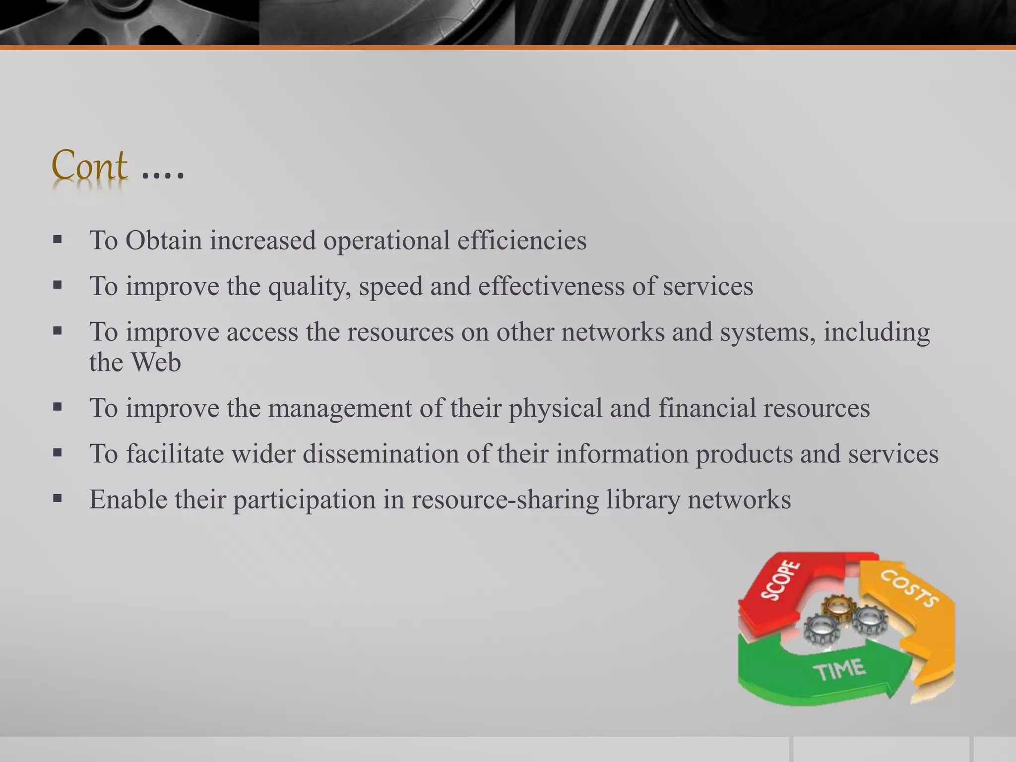 Cont ….
 To Obtain increased operational efficiencies
 To improve the quality, speed and effectiveness of services
 To improve access the resources on other networks and systems, including
the Web
 To improve the management of their physical and financial resources
 To facilitate wider dissemination of their information products and services
 Enable their participation in resource-sharing library networks
 