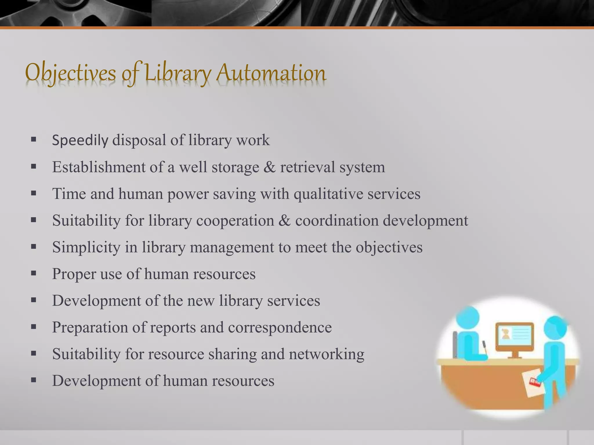 Objectives of Library Automation
 Speedily disposal of library work
 Establishment of a well storage & retrieval system
 Time and human power saving with qualitative services
 Suitability for library cooperation & coordination development
 Simplicity in library management to meet the objectives
 Proper use of human resources
 Development of the new library services
 Preparation of reports and correspondence
 Suitability for resource sharing and networking
 Development of human resources
 