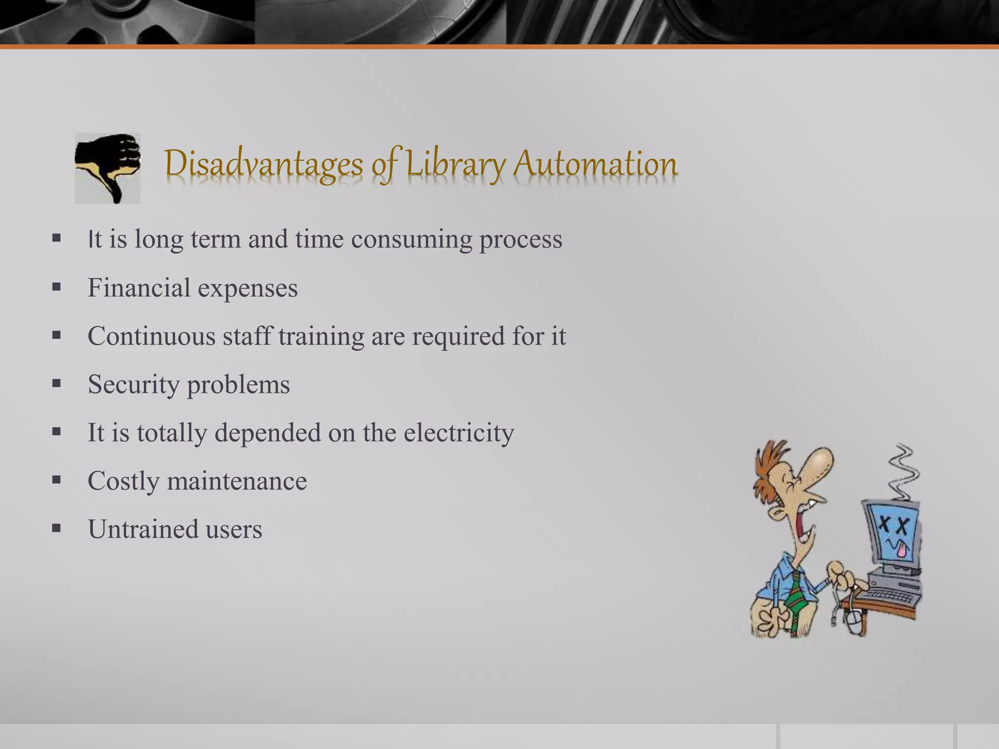 Disadvantages of Library Automation
 It is long term and time consuming process
 Financial expenses
 Continuous staff training are required for it
 Security problems
 It is totally depended on the electricity
 Costly maintenance
 Untrained users
 