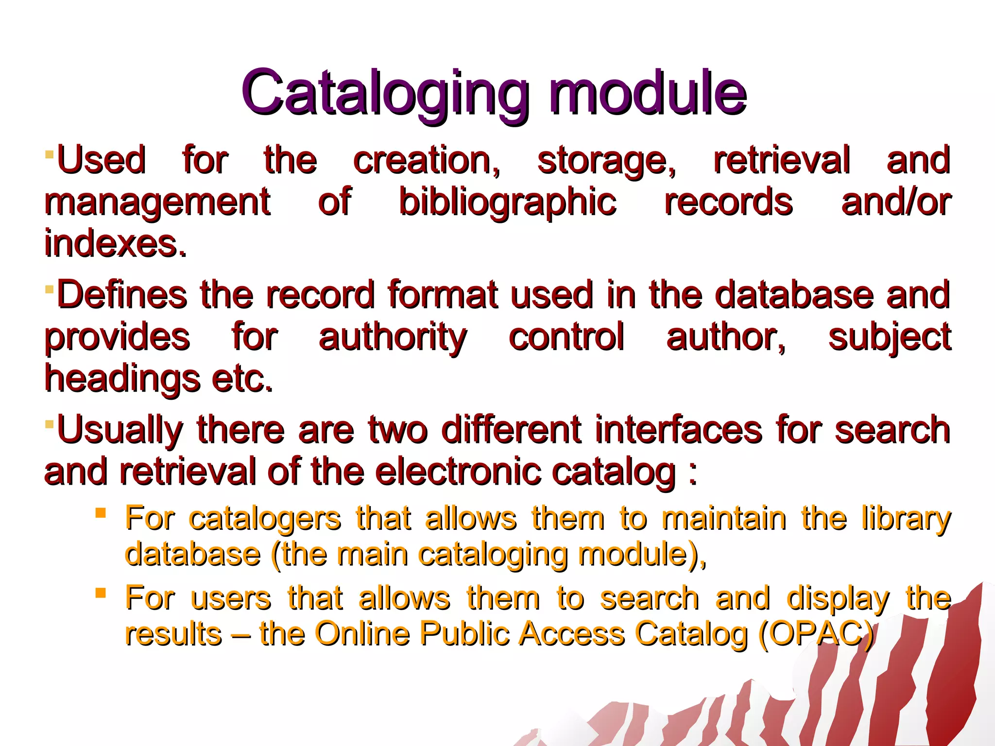 Cataloging moduleCataloging module
Used for the creation, storage, retrieval andUsed for the creation, storage, retrieval and
management of bibliographic records and/ormanagement of bibliographic records and/or
indexes.indexes.
Defines the record format used in the database andDefines the record format used in the database and
provides for authority control author, subjectprovides for authority control author, subject
headings etc.headings etc.
Usually there are two different interfaces for searchUsually there are two different interfaces for search
and retrieval of the electronic catalog :and retrieval of the electronic catalog :
 For catalogers that allows them to maintain the libraryFor catalogers that allows them to maintain the library
databasedatabase (the main cataloging module)(the main cataloging module),,
 For users that allows them to search and display theFor users that allows them to search and display the
resultsresults – the Online Public Access Catalog (OPAC)– the Online Public Access Catalog (OPAC)
 