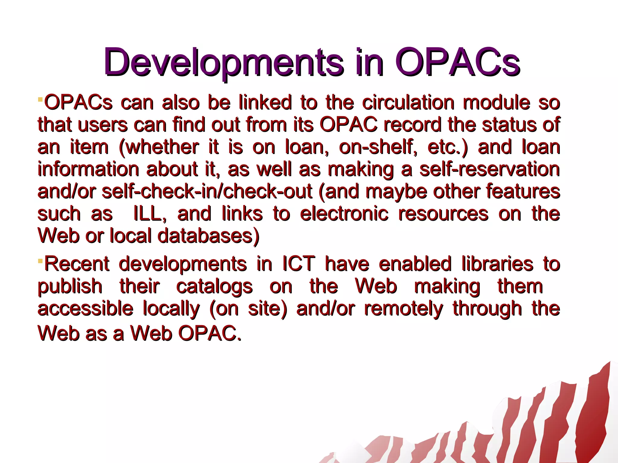 Developments in OPACsDevelopments in OPACs
OPACs can also be linked to the circulation module soOPACs can also be linked to the circulation module so
that users can find out from its OPAC record the status ofthat users can find out from its OPAC record the status of
an item (whether it is on loan, on-shelf, etc.)an item (whether it is on loan, on-shelf, etc.) and loanand loan
information about it, as well as making a self-reservationinformation about it, as well as making a self-reservation
and/orand/or self-check-in/check-outself-check-in/check-out (and maybe other features(and maybe other features
such assuch as ILL, and links to electronic resources on theILL, and links to electronic resources on the
Web or local databases)Web or local databases)
Recent developments in ICT have enabled libraries toRecent developments in ICT have enabled libraries to
publish their catalogs on the Web making thempublish their catalogs on the Web making them
accessible locally (on site) and/or remotely through theaccessible locally (on site) and/or remotely through the
Web as a Web OPAC.Web as a Web OPAC.
 