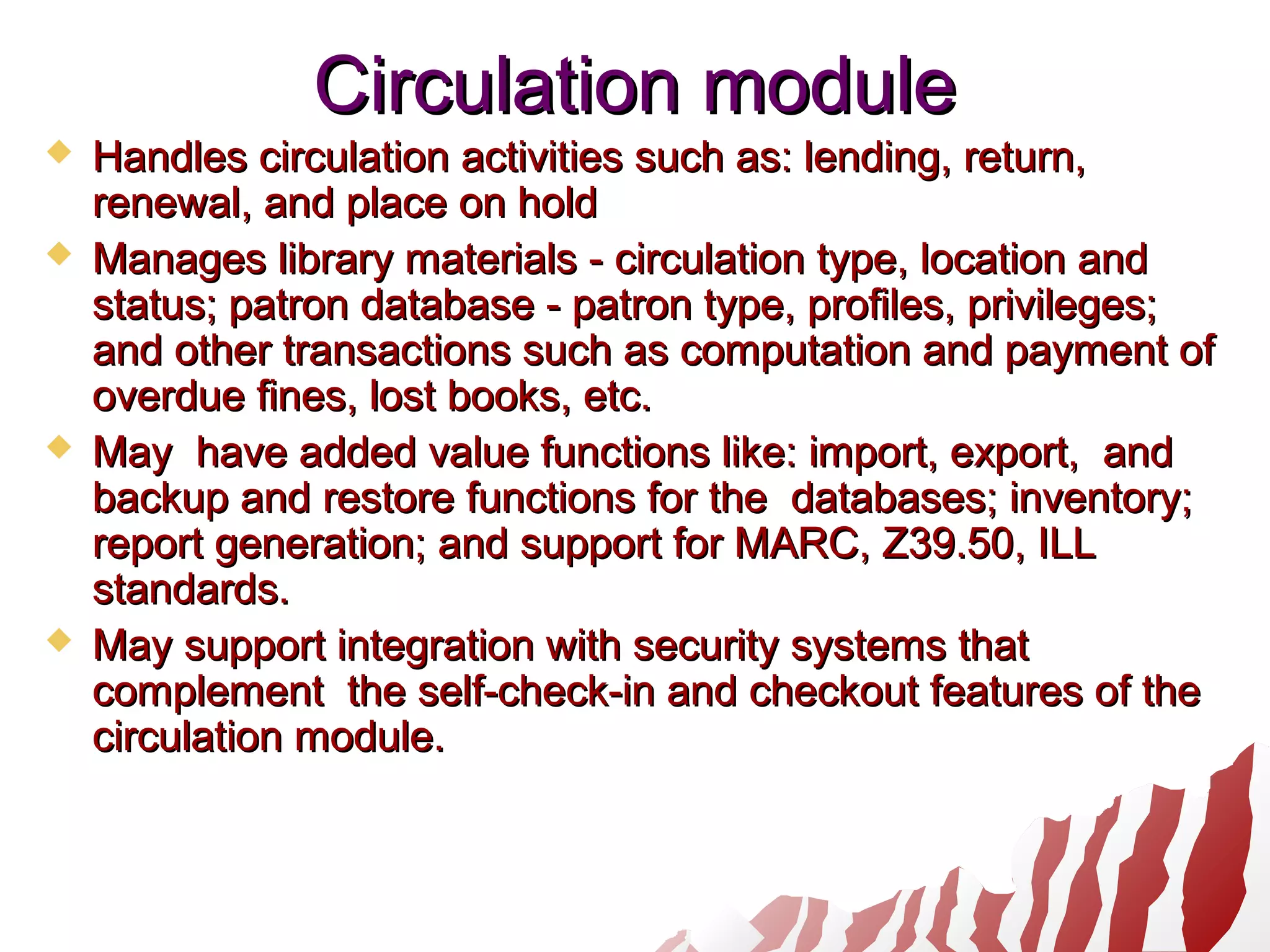 Circulation moduleCirculation module
 Handles circulation activities such as: lending, return,Handles circulation activities such as: lending, return,
renewal, and place on holdrenewal, and place on hold
 Manages library materials - circulation type, location andManages library materials - circulation type, location and
status; patron database - patron type, profiles, privileges;status; patron database - patron type, profiles, privileges;
and other transactions such as computation and payment ofand other transactions such as computation and payment of
overdue fines, lost books, etc.overdue fines, lost books, etc.
 May have added value functions like: import, export, andMay have added value functions like: import, export, and
backup and restore functions for the databases; inventory;backup and restore functions for the databases; inventory;
report generation; and support for MARC, Z39.50, ILLreport generation; and support for MARC, Z39.50, ILL
standards.standards.
 May support integration with security systems thatMay support integration with security systems that
complement the self-check-in and checkout features of thecomplement the self-check-in and checkout features of the
circulation module.circulation module.
 