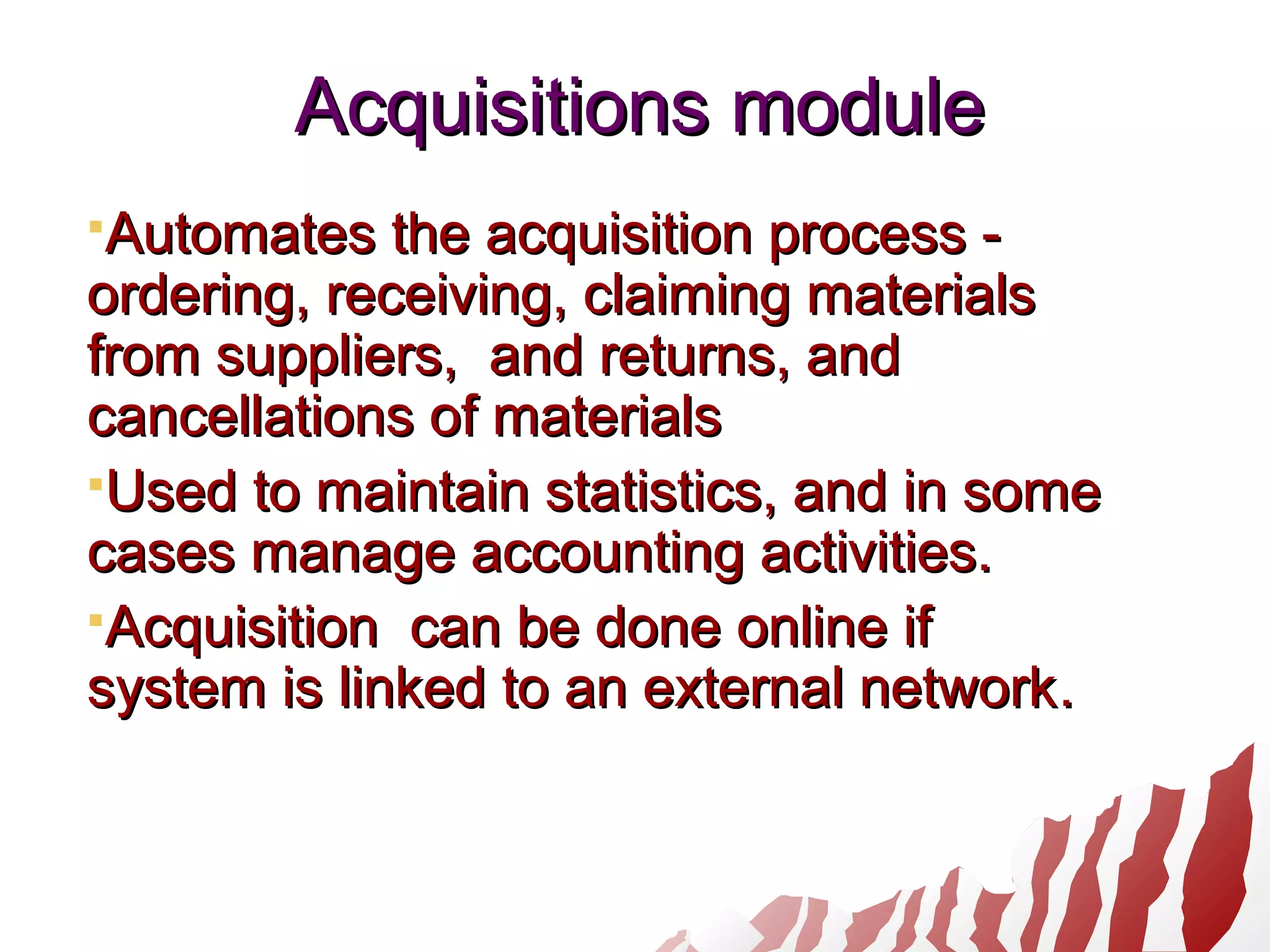 Acquisitions moduleAcquisitions module
Automates the acquisition process -Automates the acquisition process -
ordering, receiving, claiming materialsordering, receiving, claiming materials
from suppliers, and returns, andfrom suppliers, and returns, and
cancellations of materialscancellations of materials
Used to maintain statistics, and in someUsed to maintain statistics, and in some
cases manage accounting activities.cases manage accounting activities.
Acquisition can be done online ifAcquisition can be done online if
system is linked to an external networksystem is linked to an external network..
 