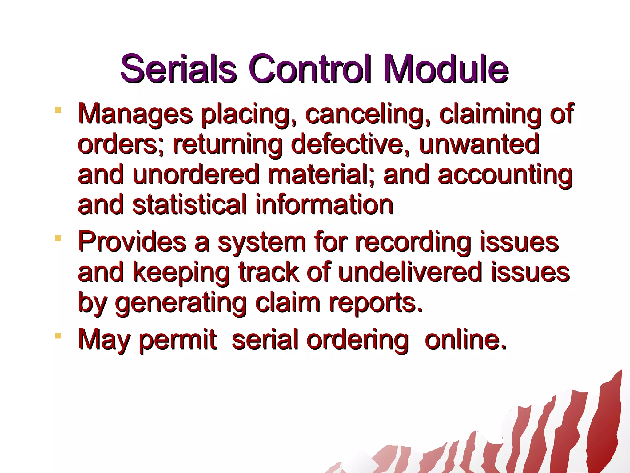 Serials Control ModuleSerials Control Module
 Manages placing, canceling, claiming ofManages placing, canceling, claiming of
orders; returning defective, unwantedorders; returning defective, unwanted
and unordered material; and accountingand unordered material; and accounting
and statistical informationand statistical information
 Provides a system for recording issuesProvides a system for recording issues
and keeping track of undelivered issuesand keeping track of undelivered issues
by generating claim reports.by generating claim reports.
 May permit serial ordering online.May permit serial ordering online.
 