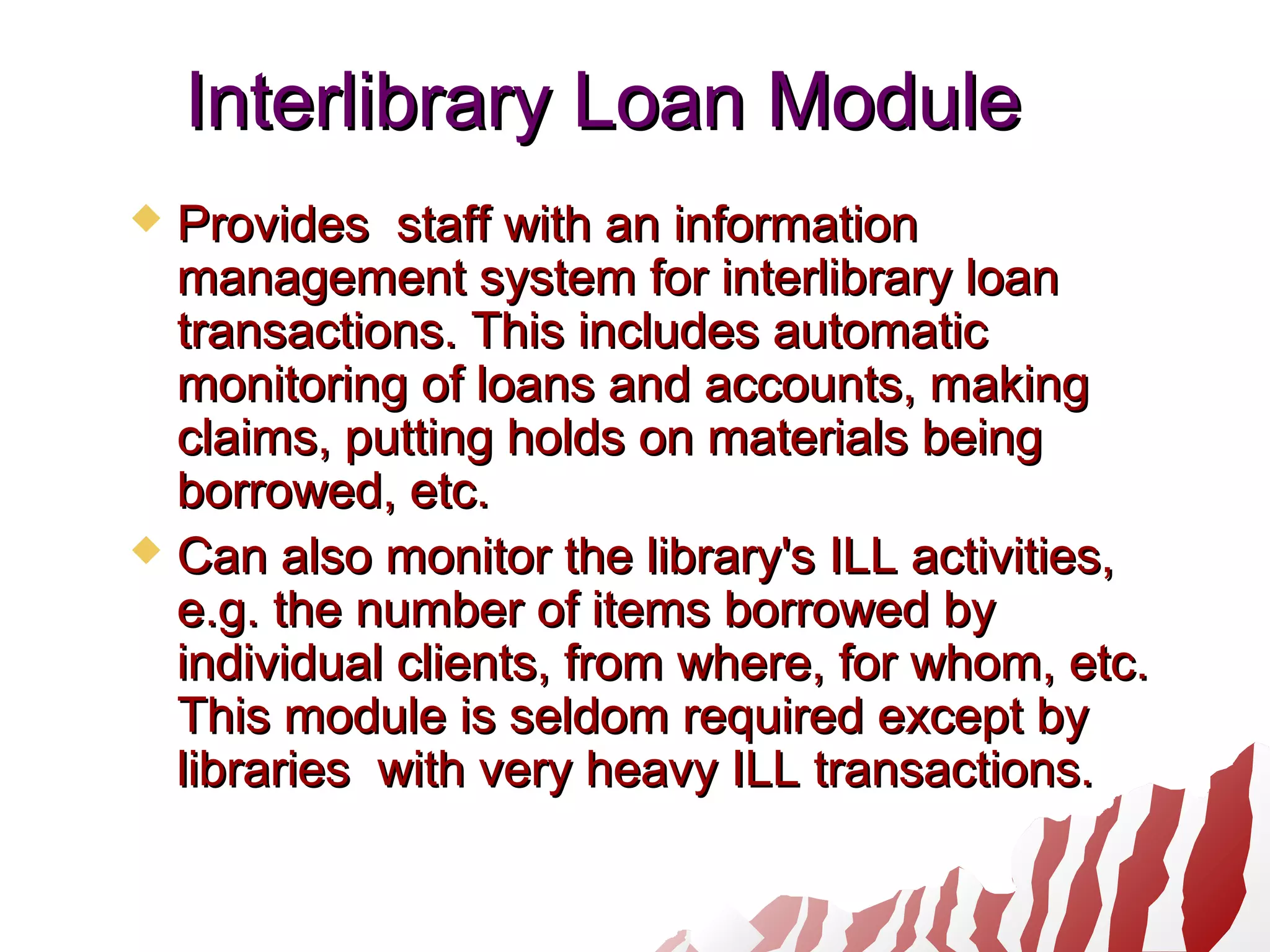Interlibrary Loan ModuleInterlibrary Loan Module
 Provides staff with an informationProvides staff with an information
management system for interlibrary loanmanagement system for interlibrary loan
transactions. This includes automatictransactions. This includes automatic
monitoring of loans and accounts, makingmonitoring of loans and accounts, making
claims, putting holds on materials beingclaims, putting holds on materials being
borrowed, etc.borrowed, etc.
 Can also monitor the library's ILL activities,Can also monitor the library's ILL activities,
e.g. the number of items borrowed bye.g. the number of items borrowed by
individual clients, from where, for whom, etc.individual clients, from where, for whom, etc.
This module is seldom required except byThis module is seldom required except by
libraries with very heavy ILL transactions.libraries with very heavy ILL transactions.
 