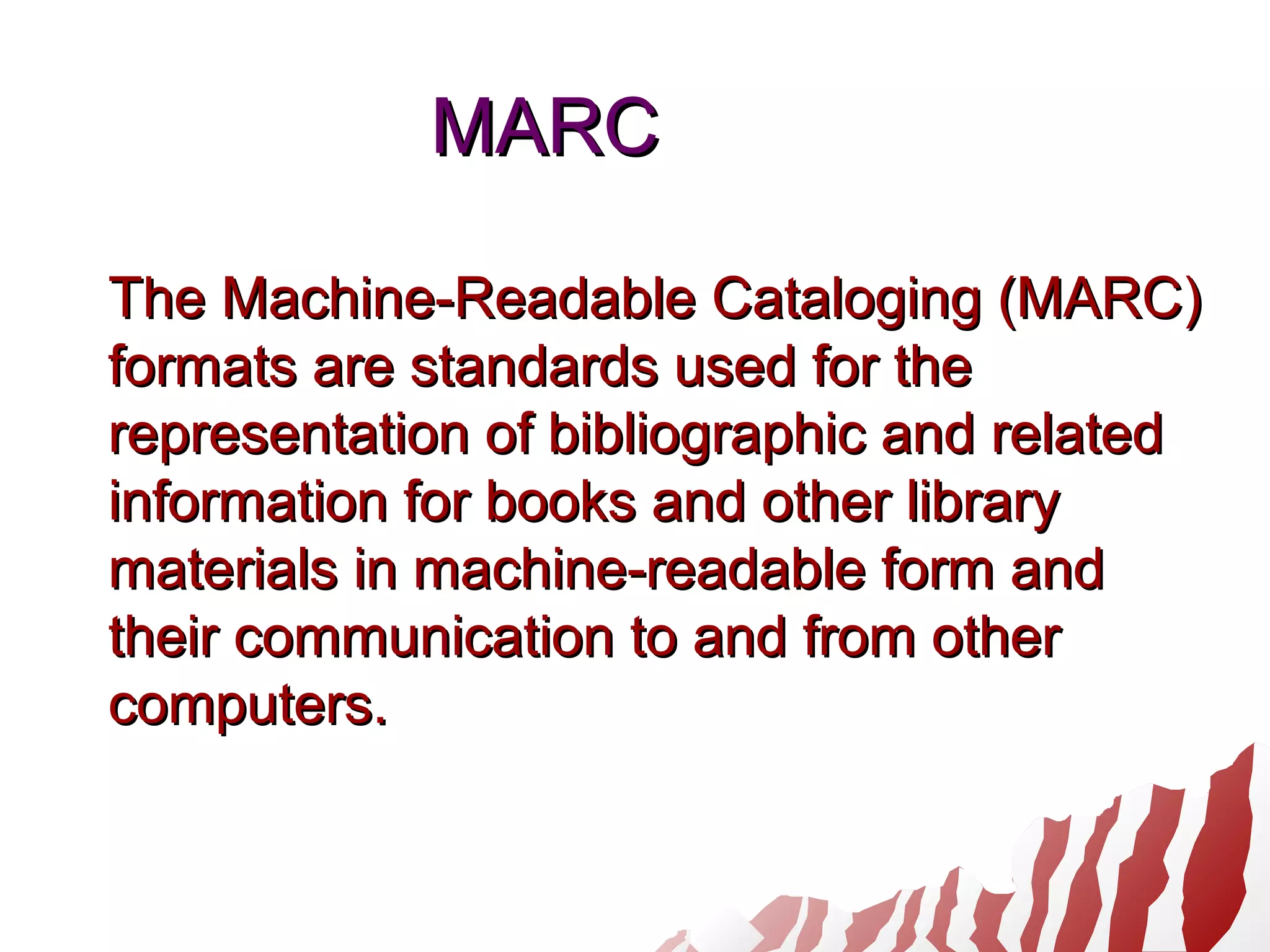 MARCMARC
The Machine-Readable Cataloging (MARC)The Machine-Readable Cataloging (MARC)
formats are standards used for theformats are standards used for the
representation of bibliographic and relatedrepresentation of bibliographic and related
information for books and other libraryinformation for books and other library
materials in machine-readable form andmaterials in machine-readable form and
their communication to and from othertheir communication to and from other
computers.computers.
 
