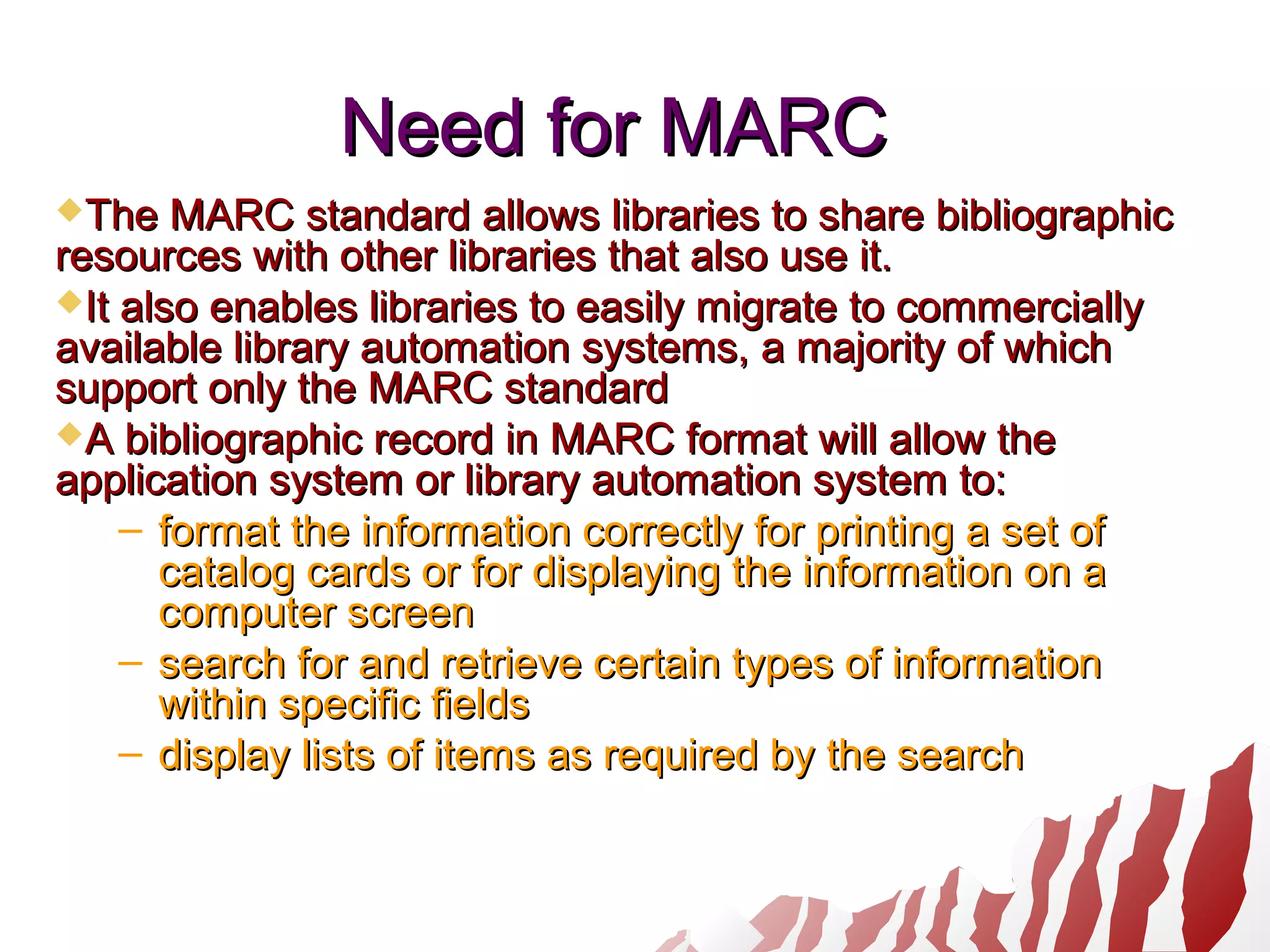 Need for MARCNeed for MARC
The MARC standard allows libraries to share bibliographicThe MARC standard allows libraries to share bibliographic
resources with other libraries that also use it.resources with other libraries that also use it.
It also enables libraries to easily migrate to commerciallyIt also enables libraries to easily migrate to commercially
available library automation systems, a majority of whichavailable library automation systems, a majority of which
support only the MARC standardsupport only the MARC standard
A bibliographic record in MARC format will allow theA bibliographic record in MARC format will allow the
application system or library automation system to:application system or library automation system to:
– format the information correctly for printing a set offormat the information correctly for printing a set of
catalog cards or for displaying the information on acatalog cards or for displaying the information on a
computer screencomputer screen
– search for and retrieve certain types of informationsearch for and retrieve certain types of information
within specific fieldswithin specific fields
– display lists of items as required by the searchdisplay lists of items as required by the search
 