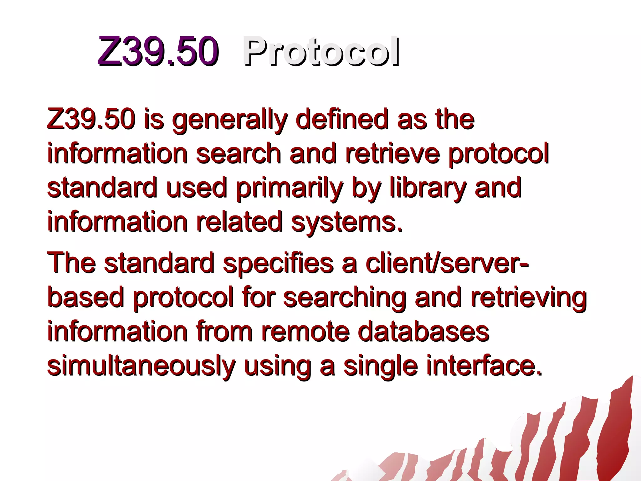Z39.50Z39.50 ProtocolProtocol
Z39.50 is generally defined as theZ39.50 is generally defined as the
information search and retrieve protocolinformation search and retrieve protocol
standard used primarily by library andstandard used primarily by library and
information related systems.information related systems.
The standard specifies a client/server-The standard specifies a client/server-
based protocol for searching and retrievingbased protocol for searching and retrieving
information from remote databasesinformation from remote databases
simultaneously using a single interface.simultaneously using a single interface.
 